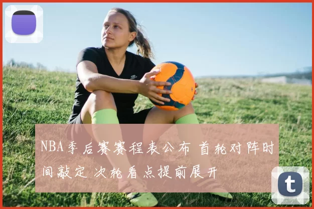 NBA季后赛赛程表公布 首轮对阵时间敲定 次轮看点提前展开