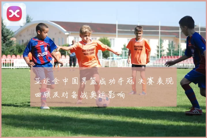 亚运会中国男篮成功夺冠 决赛表现回顾及对备战奥运影响