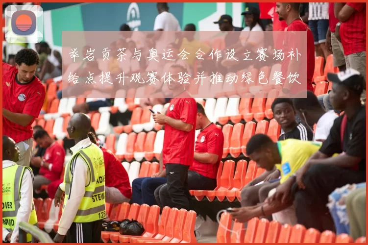 举岩贡茶与奥运会合作设立赛场补给点提升观赛体验并推动绿色餐饮服务