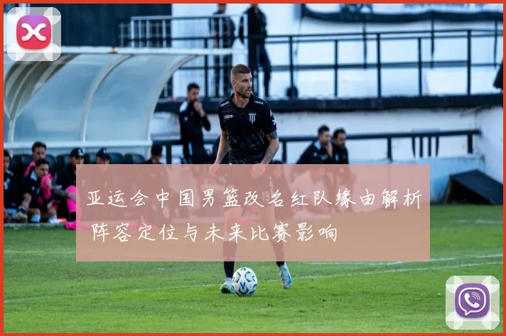 亚运会中国男篮改名红队缘由解析 阵容定位与未来比赛影响