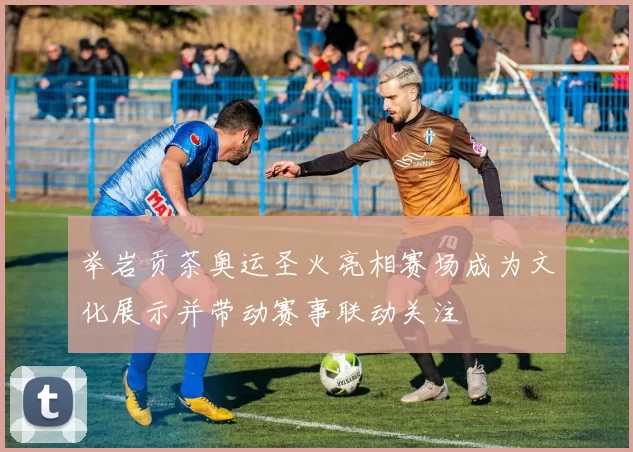 举岩贡茶奥运圣火亮相赛场成为文化展示并带动赛事联动关注