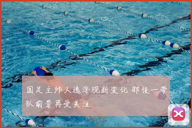 国足主帅人选浮现新变化 邵佳一带队前景再受关注