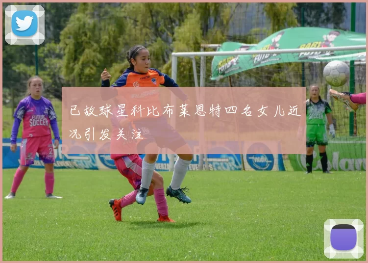 已故球星科比布莱恩特四名女儿近况引发关注