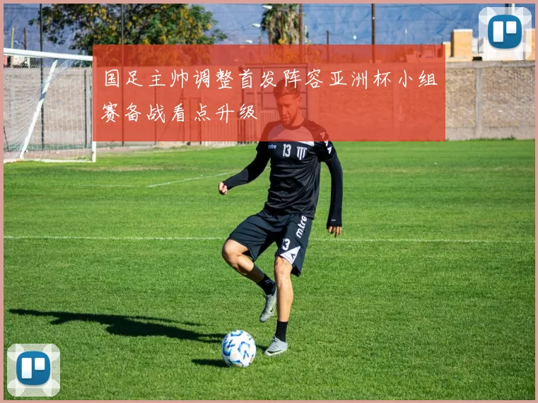 国足主帅调整首发阵容亚洲杯小组赛备战看点升级