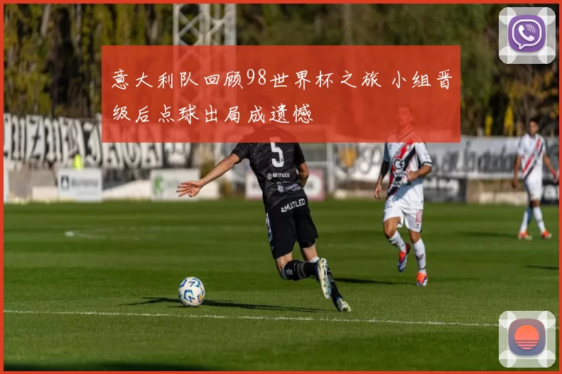 意大利队回顾98世界杯之旅 小组晋级后点球出局成遗憾