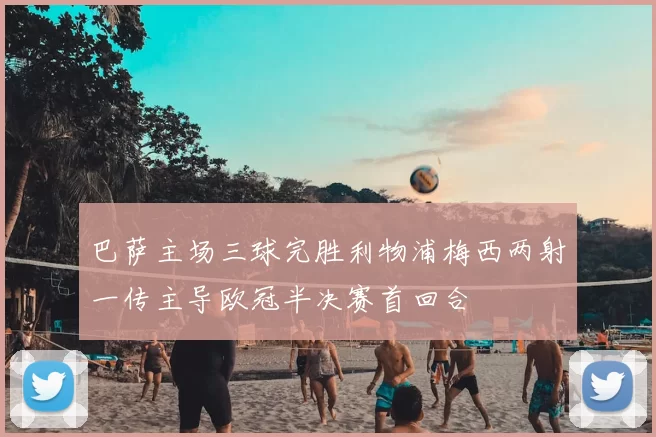 巴萨主场三球完胜利物浦梅西两射一传主导欧冠半决赛首回合