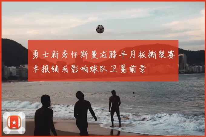 勇士新秀怀斯曼右膝半月板撕裂赛季报销或影响球队卫冕前景