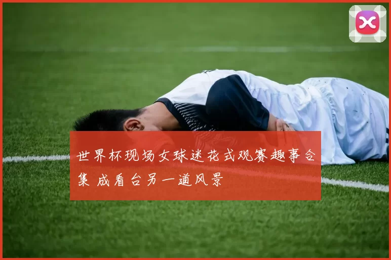 世界杯现场女球迷花式观赛趣事合集 成看台另一道风景