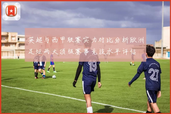 英超与西甲联赛实力对比分析欧洲足坛两大顶级赛事竞技水平评估