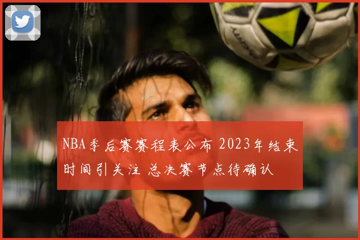 NBA季后赛赛程表公布 2023年结束时间引关注 总决赛节点待确认
