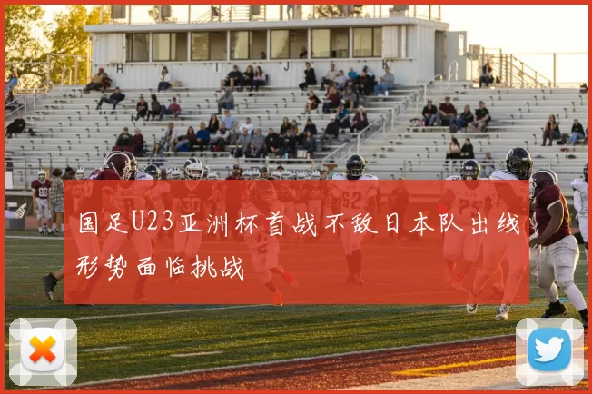 国足U23亚洲杯首战不敌日本队出线形势面临挑战