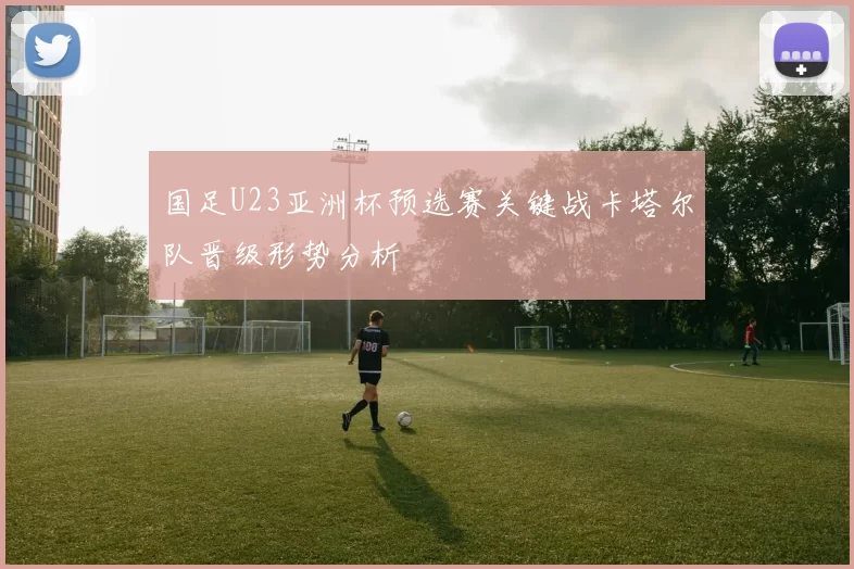 国足U23亚洲杯预选赛关键战卡塔尔队晋级形势分析