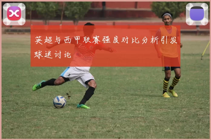 英超与西甲联赛强度对比分析引发球迷讨论