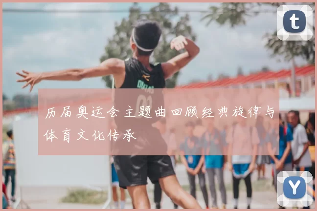 历届奥运会主题曲回顾经典旋律与体育文化传承