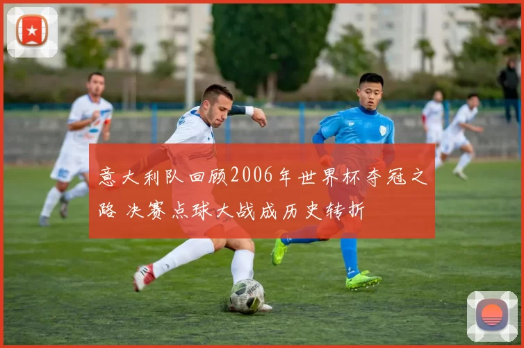意大利队回顾2006年世界杯夺冠之路 决赛点球大战成历史转折