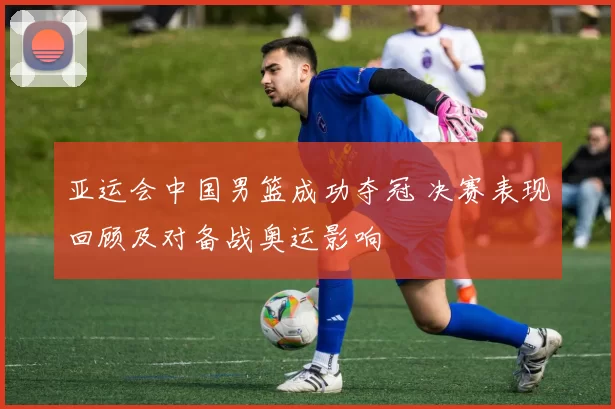 亚运会中国男篮成功夺冠 决赛表现回顾及对备战奥运影响