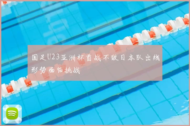 国足U23亚洲杯首战不敌日本队出线形势面临挑战