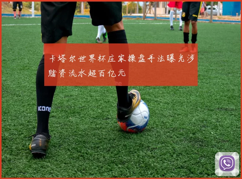 卡塔尔世界杯庄家操盘手法曝光涉赌资流水超百亿元