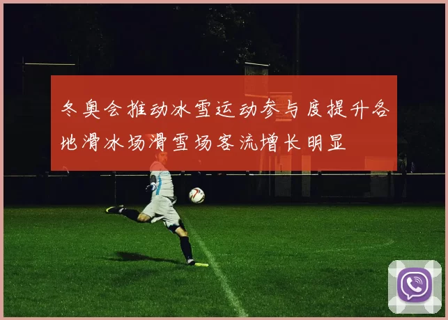 冬奥会推动冰雪运动参与度提升各地滑冰场滑雪场客流增长明显