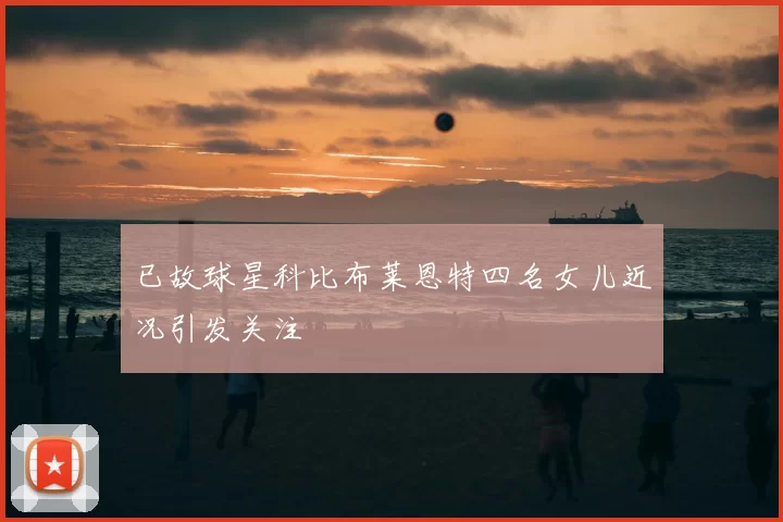 已故球星科比布莱恩特四名女儿近况引发关注