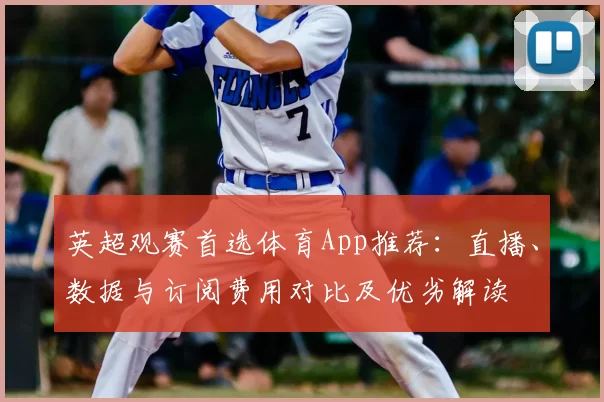 英超观赛首选体育App推荐：直播、数据与订阅费用对比及优劣解读